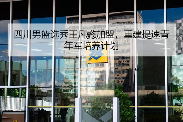 四川男篮选秀王凡懿加盟，重建提速青年军培养计划