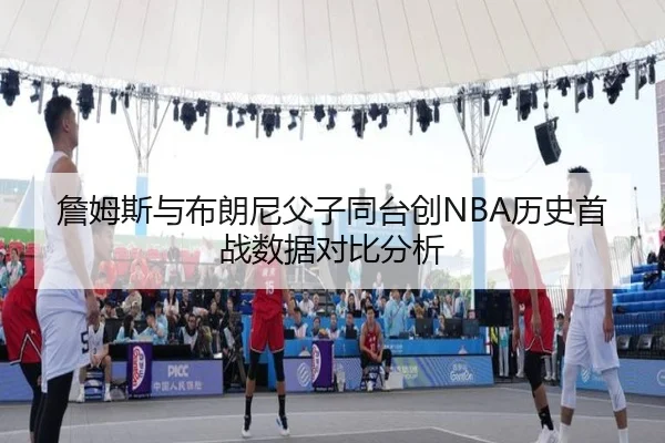 詹姆斯与布朗尼父子同台创NBA历史首战数据对比分析