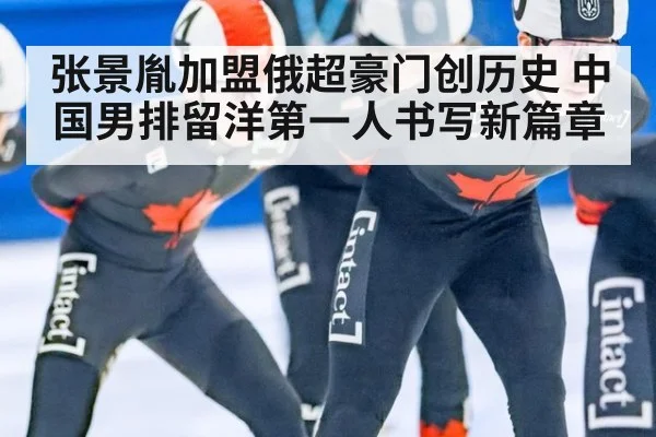 张景胤加盟俄超豪门创历史 中国男排留洋第一人书写新篇章